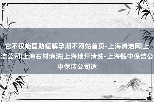 它不仅能匡助缓解孕期不网站首页-上海清洁网|上海清洁公司|上海石材清洗|上海地坪清洗-上海惬中保洁公司适